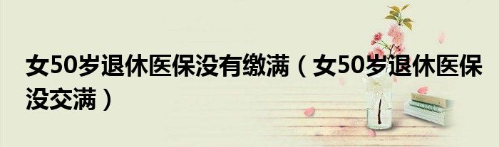 女50歲退休醫(yī)保沒有繳滿（女50歲退休醫(yī)保沒交滿）