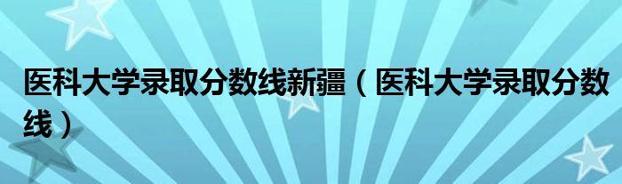 醫(yī)科大學(xué)錄取分?jǐn)?shù)線新疆（醫(yī)科大學(xué)錄取分?jǐn)?shù)線）
