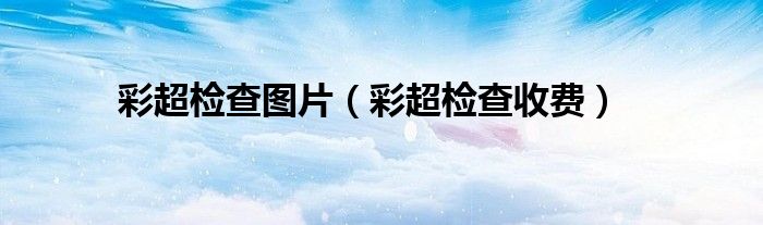 彩超檢查圖片（彩超檢查收費(fèi)）