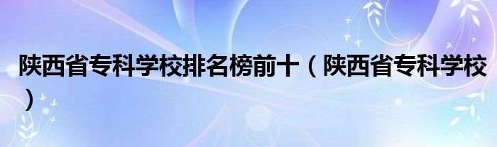 陜西省?？茖W校排名榜前十（陜西省專科學校）