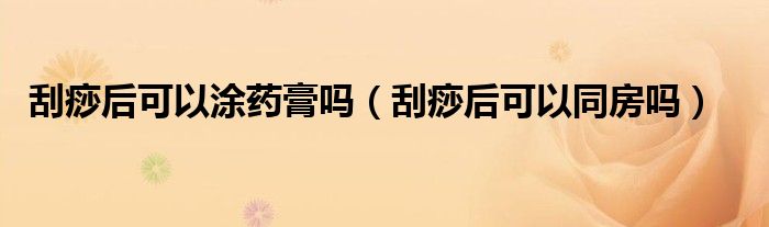 刮痧后可以涂藥膏嗎(刮痧后可以同房嗎)
