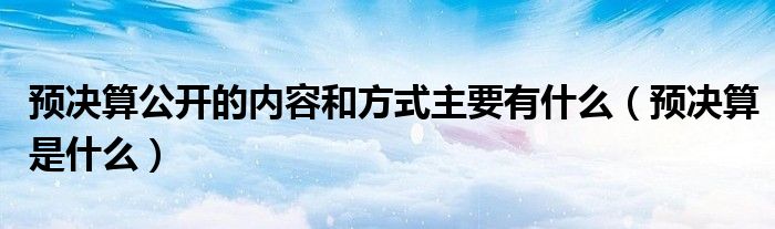 預(yù)決算公開的內(nèi)容和方式主要有什么（預(yù)決算是什么）