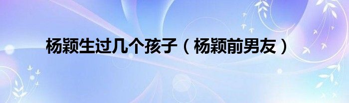 楊穎生過幾個孩子（楊穎前男友）