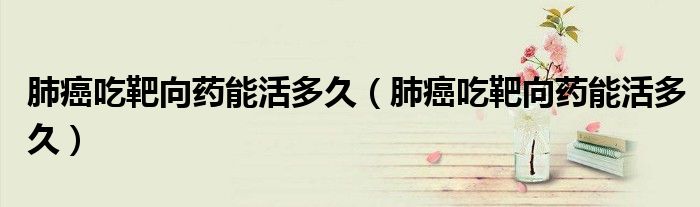 肺癌吃靶向藥能活多久（肺癌吃靶向藥能活多久）