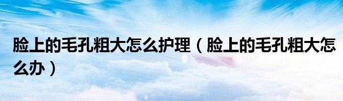 臉上的毛孔粗大怎么護理（臉上的毛孔粗大怎么辦）