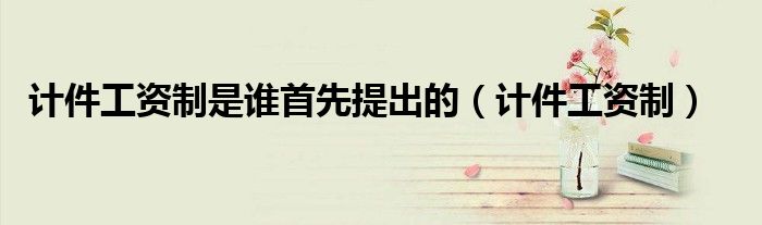 計件工資制是誰首先提出的（計件工資制）