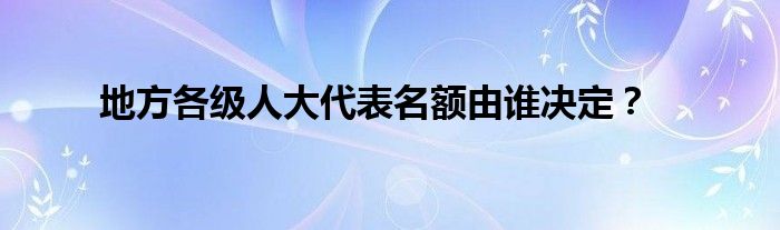 地方各級人大代表名額由誰決定？
