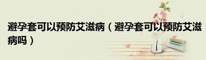 避孕套可以預(yù)防艾滋?。ū茉刑卓梢灶A(yù)防艾滋病嗎）