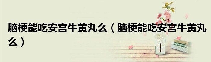 腦梗能吃安宮牛黃丸么(腦梗能吃安宮牛黃丸么)