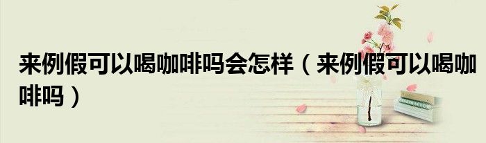 來例假可以喝咖啡嗎會怎樣（來例假可以喝咖啡嗎）