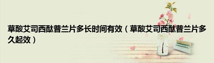 草酸艾司西酞普蘭片多長時間有效（草酸艾司西酞普蘭片多久起效）