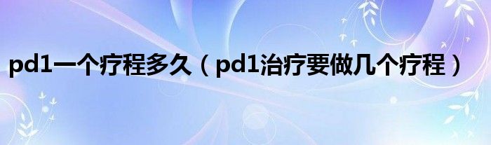 pd1一個療程多久（pd1治療要做幾個療程）