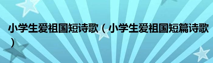 小學(xué)生愛祖國短詩歌（小學(xué)生愛祖國短篇詩歌）