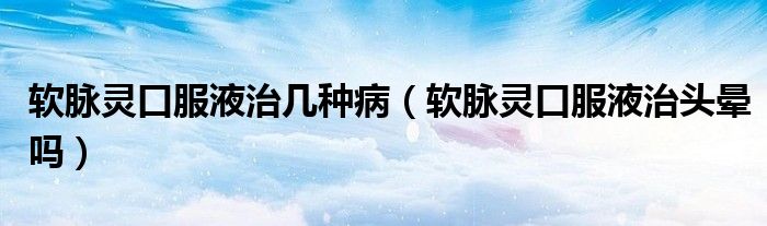 軟脈靈口服液治幾種?。ㄜ浢}靈口服液治頭暈嗎）