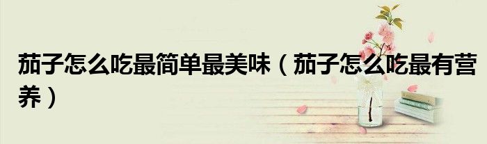 茄子怎么吃最簡單最美味（茄子怎么吃最有營養(yǎng)）