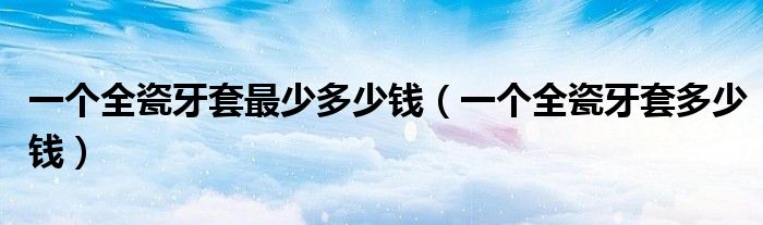 一個全瓷牙套最少多少錢（一個全瓷牙套多少錢）