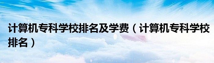 計(jì)算機(jī)專(zhuān)科學(xué)校排名及學(xué)費(fèi)（計(jì)算機(jī)專(zhuān)科學(xué)校排名）