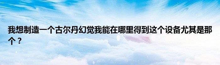 我想制造一個古爾丹幻覺我能在哪里得到這個設(shè)備尤其是那個？