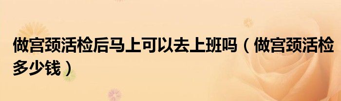 做宮頸活檢后馬上可以去上班嗎(做宮頸活檢多少錢)