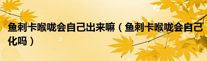 魚刺卡喉嚨會(huì)自己出來(lái)嘛（魚刺卡喉嚨會(huì)自己化嗎）