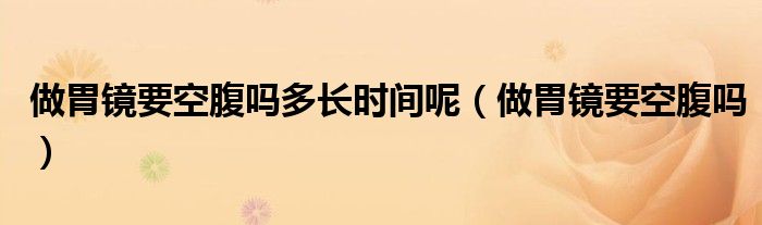 做胃鏡要空腹嗎多長時間呢（做胃鏡要空腹嗎）