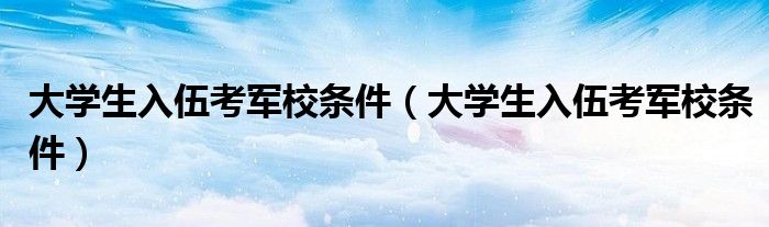 大學(xué)生入伍考軍校條件(大學(xué)生入伍考軍校條件)