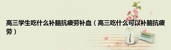 高三學生吃什么補腦抗疲勞補血（高三吃什么可以補腦抗疲勞）