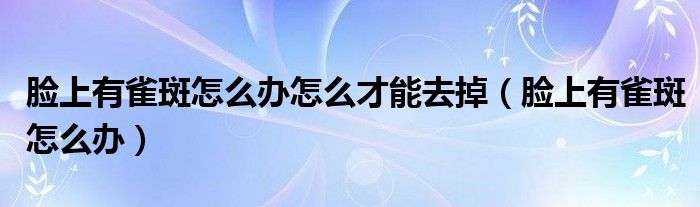臉上有雀斑怎么辦怎么才能去掉（臉上有雀斑怎么辦）