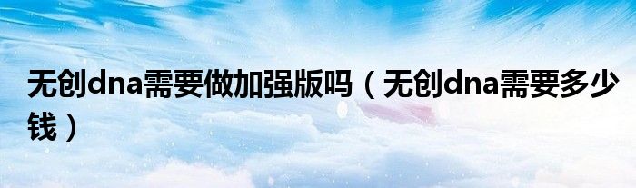 無(wú)創(chuàng)dna需要做加強(qiáng)版嗎（無(wú)創(chuàng)dna需要多少錢(qián)）