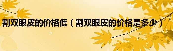 割雙眼皮的價(jià)格低（割雙眼皮的價(jià)格是多少）
