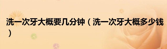 洗一次牙大概要幾分鐘（洗一次牙大概多少錢）
