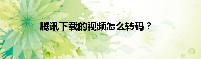 騰訊下載的視頻怎么轉(zhuǎn)碼？