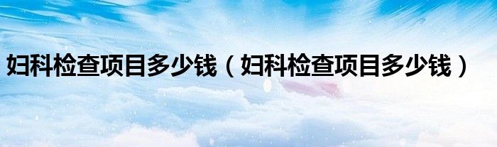 婦科檢查項(xiàng)目多少錢（婦科檢查項(xiàng)目多少錢）