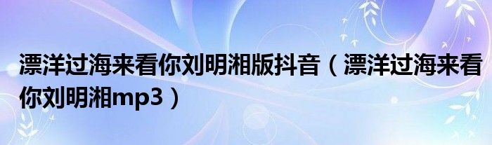漂洋過海來看你劉明湘版抖音（漂洋過海來看你劉明湘mp3）