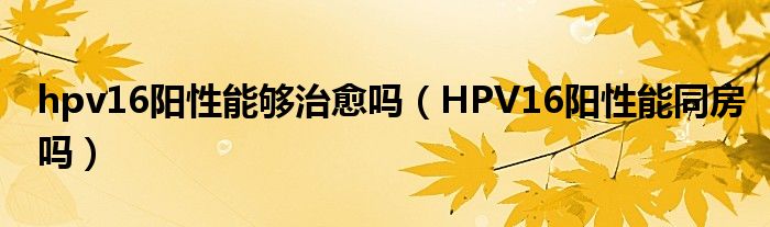 hpv16陽性能夠治愈嗎（HPV16陽性能同房嗎）