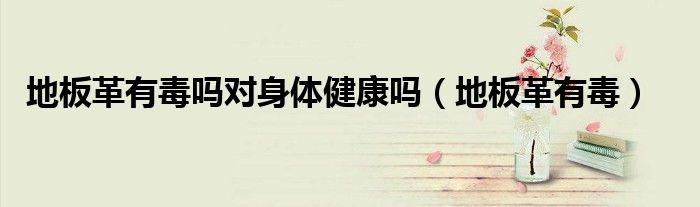 地板革有毒嗎對(duì)身體健康嗎（地板革有毒）