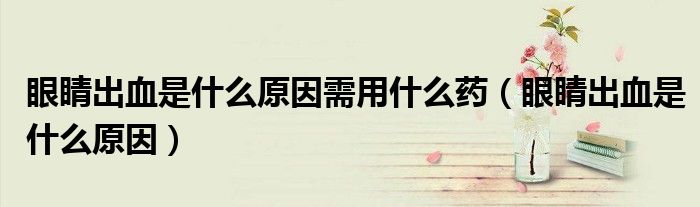眼睛出血是什么原因需用什么藥（眼睛出血是什么原因）