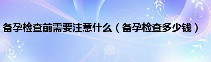 備孕檢查前需要注意什么（備孕檢查多少錢）
