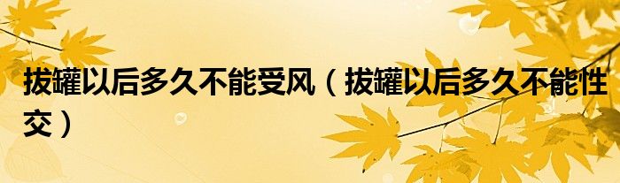 拔罐以后多久不能受風（拔罐以后多久不能性交）