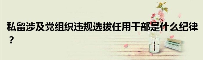 私留涉及黨組織違規(guī)選拔任用干部是什么紀(jì)律？