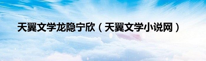 天翼文學(xué)龍隱寧欣（天翼文學(xué)小說網(wǎng)）