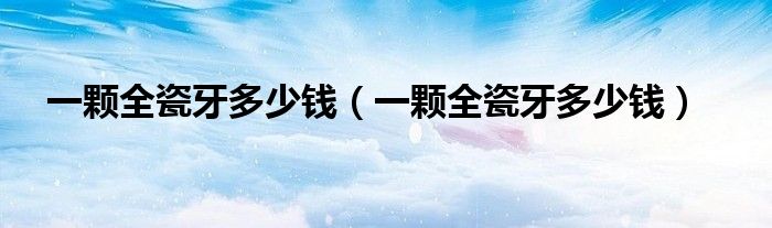 一顆全瓷牙多少錢(qián)（一顆全瓷牙多少錢(qián)）