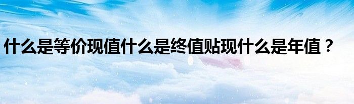 什么是等價現(xiàn)值什么是終值貼現(xiàn)什么是年值？