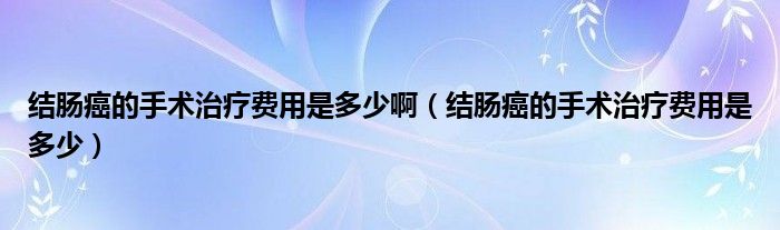 結腸癌的手術治療費用是多少啊（結腸癌的手術治療費用是多少）
