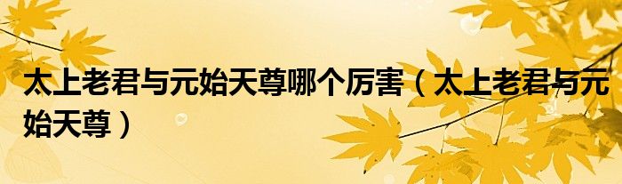 太上老君與元始天尊哪個厲害（太上老君與元始天尊）