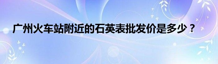 廣州火車站附近的石英表批發(fā)價(jià)是多少？