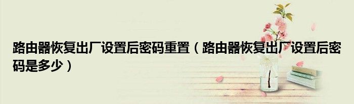 路由器恢復出廠設置后密碼重置（路由器恢復出廠設置后密碼是多少）