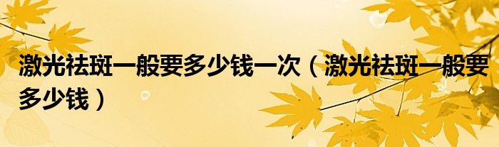 激光祛斑一般要多少錢一次（激光祛斑一般要多少錢）