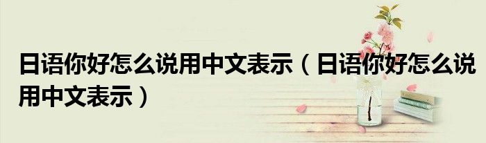 日語你好怎么說用中文表示（日語你好怎么說用中文表示）