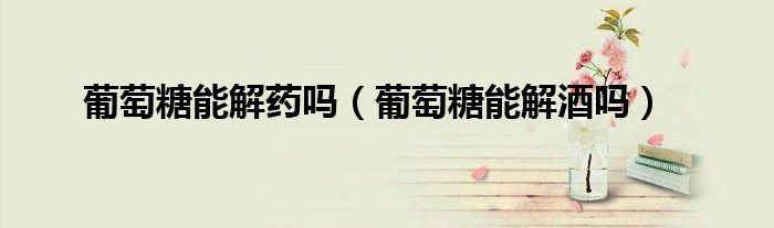 葡萄糖能解藥嗎（葡萄糖能解酒嗎）
